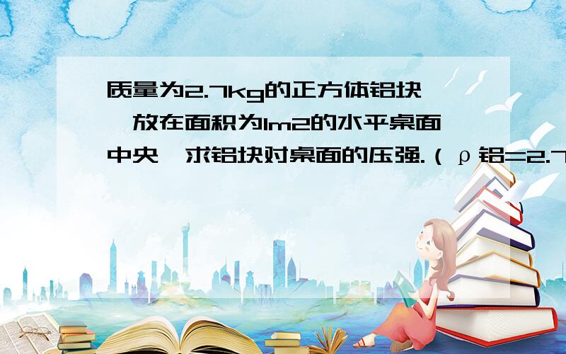 质量为2.7kg的正方体铝块,放在面积为1m2的水平桌面中央,求铝块对桌面的压强.（ρ铝=2.7×103kg/m3,g=10N/kg）