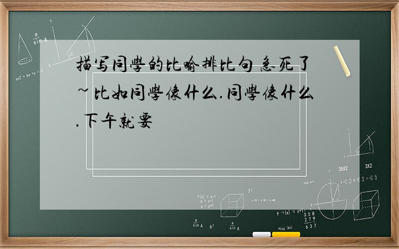 描写同学的比喻排比句 急死了~比如同学像什么.同学像什么.下午就要