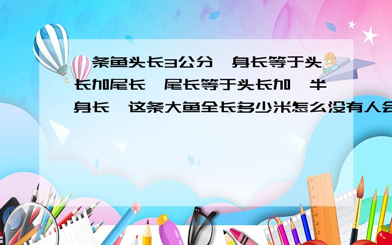 一条鱼头长3公分,身长等于头长加尾长,尾长等于头长加一半身长,这条大鱼全长多少米怎么没有人会呀,我儿子5年级的题