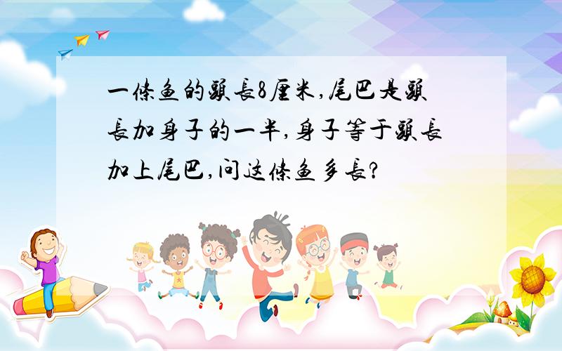 一条鱼的头长8厘米,尾巴是头长加身子的一半,身子等于头长加上尾巴,问这条鱼多长?