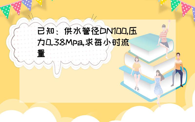 已知：供水管径DN100,压力0.38Mpa,求每小时流量