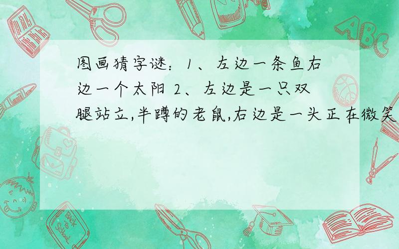 图画猜字谜：1、左边一条鱼右边一个太阳 2、左边是一只双腿站立,半蹲的老鼠,右边是一头正在微笑,卧着的