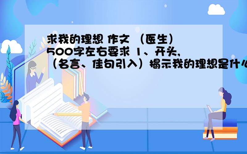 求我的理想 作文 （医生） 500字左右要求 1、开头,（名言、佳句引入）揭示我的理想是什么?2、我为什么会有这样的理想?（详写） 3、怎样实现自己 理想（详写） 4、结尾表明决心（ 略写）