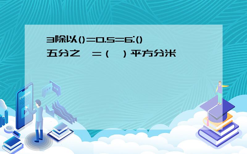 3除以()=0.5=6:()五分之一=（ ）平方分米