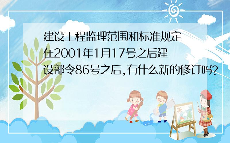 建设工程监理范围和标准规定 在2001年1月17号之后建设部令86号之后,有什么新的修订吗?