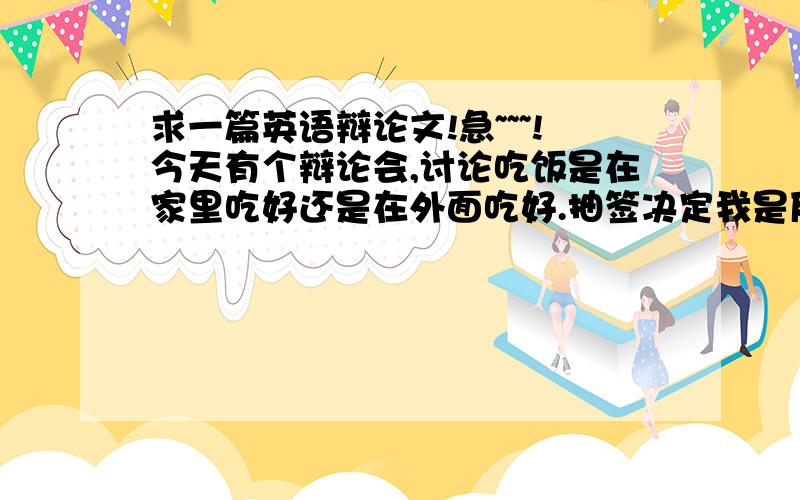 求一篇英语辩论文!急~~~!今天有个辩论会,讨论吃饭是在家里吃好还是在外面吃好.抽签决定我是反方（在外面吃好）.大家帮帮忙,写几句关于在外面比家里吃饭好的话.越多越好.英文啊!就用英