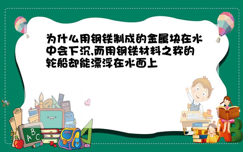 为什么用钢铁制成的金属块在水中会下沉,而用钢铁材料之称的轮船却能漂浮在水面上