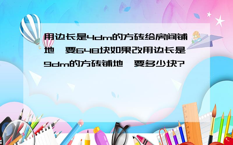 用边长是4dm的方砖给房间铺地,要648块如果改用边长是9dm的方砖铺地,要多少块?