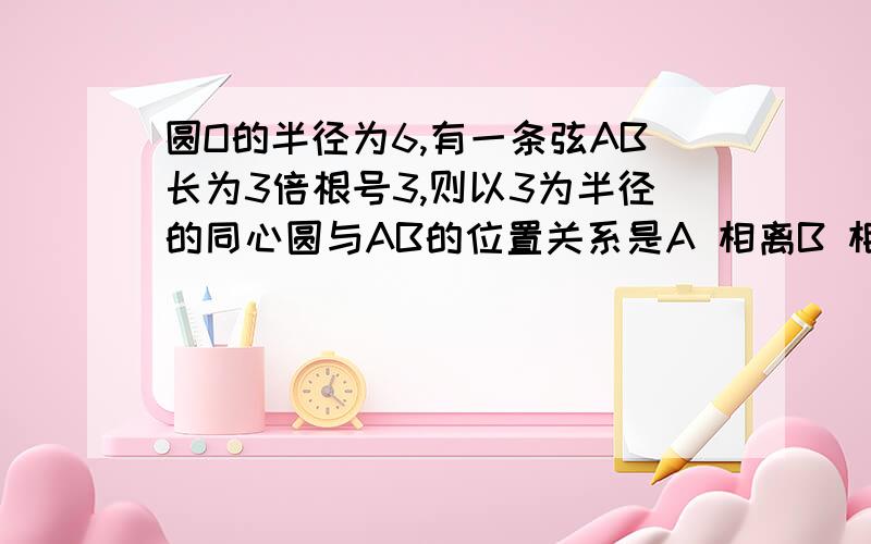 圆O的半径为6,有一条弦AB长为3倍根号3,则以3为半径的同心圆与AB的位置关系是A 相离B 相切C 相交D 不能确定要让我看得懂！Must!