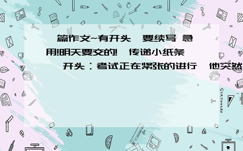 一篇作文~有开头,要续写 急用!明天要交的!《传递小纸条》 开头：考试正在紧张的进行,他突然扔给她一个小纸团.于是,就有了……（提示：难道他捣蛋不成?难道他有求于她?她一时间坠入了