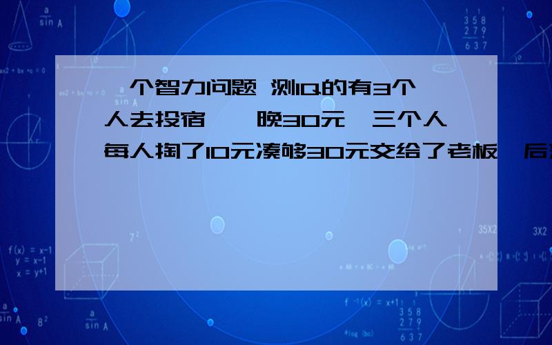 一个智力问题 测IQ的有3个人去投宿,一晚30元,三个人每人掏了10元凑够30元交给了老板,后来老板说今天优惠只要25元就够了,拿出5元命令服务生退还给他们,服务生偷偷藏起了2元,然后,把剩下的3