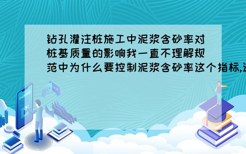 钻孔灌注桩施工中泥浆含砂率对桩基质量的影响我一直不理解规范中为什么要控制泥浆含砂率这个指标,这个指标到底对桩基质量有什么影响啊?还有几个名词想请教：砂浆置换清孔法,反穿孔,