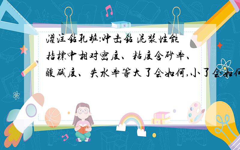 灌注钻孔桩：冲击钻 泥浆性能指标中相对密度、粘度含砂率、酸碱度、失水率等大了会如何,小了会如何,还有：胶体率、泥皮厚、静切力各回如何