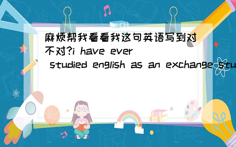 麻烦帮我看看我这句英语写到对不对?i have ever studied english as an exchange student for about one year in bath university of uk