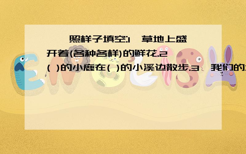 一、照样子填空:1、草地上盛开着(各种各样)的鲜花.2、( )的小鹿在( )的小溪边散步.3、我们的地球上,有是属于ABAC型吗?如何填呢?3、我们的地球上,有（ ）的森林,（ ）的海洋,是一个（ ）的家