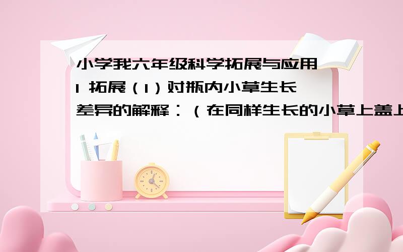 小学我六年级科学拓展与应用 1 拓展（1）对瓶内小草生长差异的解释：（在同样生长的小草上盖上玻璃瓶和塑料瓶,为什么不一样?）（2）对尺挑报纸产生不同现象的解释：（轻而慢地向下压