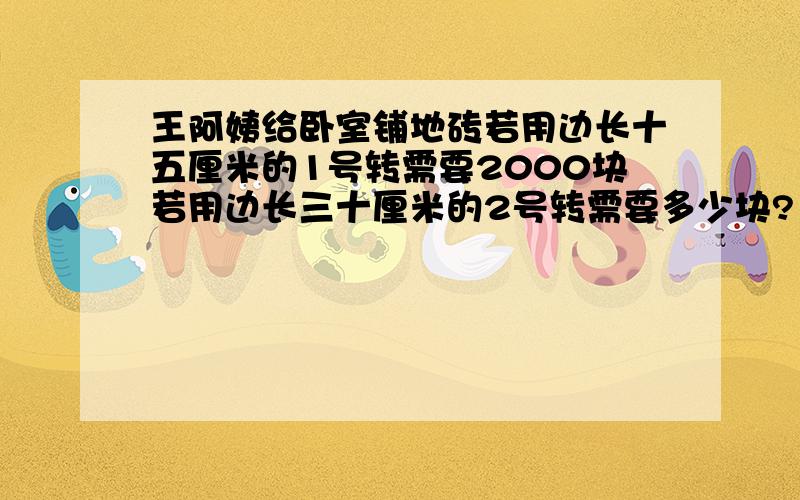 王阿姨给卧室铺地砖若用边长十五厘米的1号转需要2000块若用边长三十厘米的2号转需要多少块?