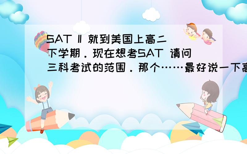 SAT II 就到美国上高二下学期。现在想考SAT 请问三科考试的范围。那个……最好说一下高二下和高三国内这三科上什么，因为很多资料都是基于高中已经完成的学生来说的。