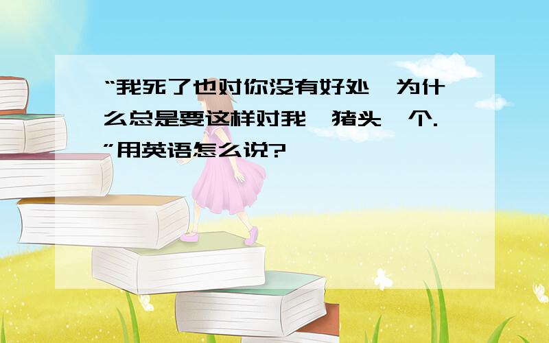 “我死了也对你没有好处,为什么总是要这样对我,猪头一个.”用英语怎么说?