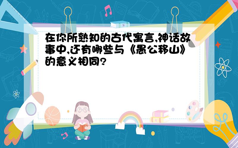 在你所熟知的古代寓言,神话故事中,还有哪些与《愚公移山》的意义相同?