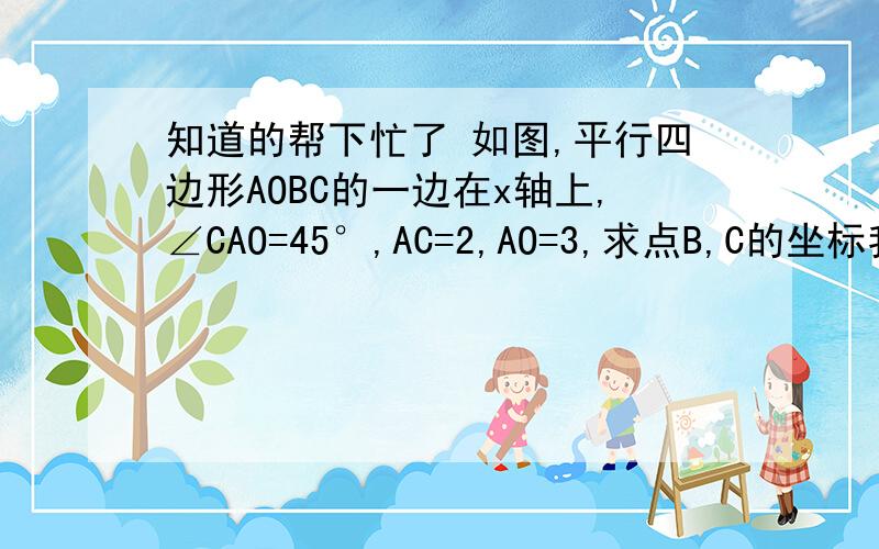 知道的帮下忙了 如图,平行四边形AOBC的一边在x轴上,∠CAO=45°,AC=2,AO=3,求点B,C的坐标我要的是解题过程