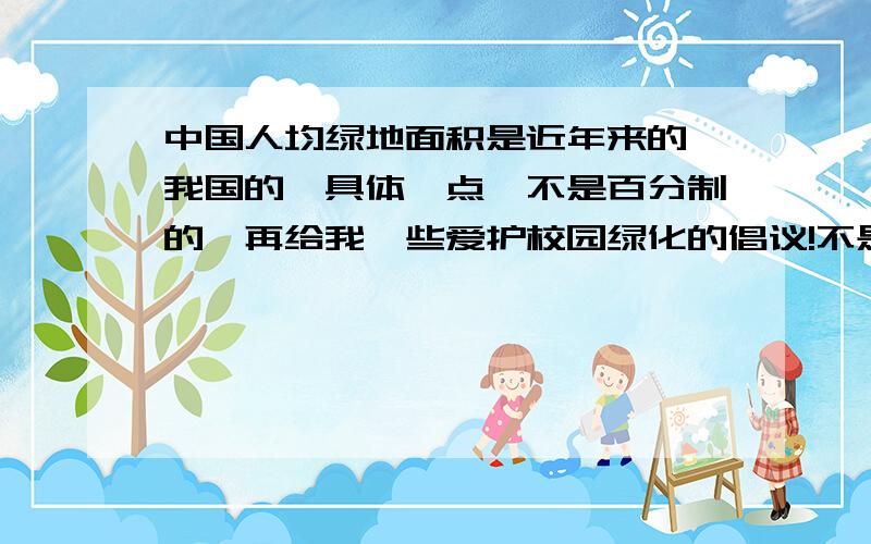 中国人均绿地面积是近年来的,我国的,具体一点,不是百分制的,再给我一些爱护校园绿化的倡议!不是人均是中国今年统计出的中国绿地面积