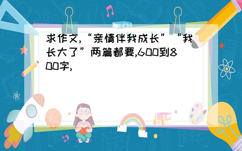 求作文,“亲情伴我成长”“我长大了”两篇都要,600到800字,