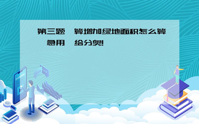 第三题,算增加绿地面积怎么算,急用,给分奥!