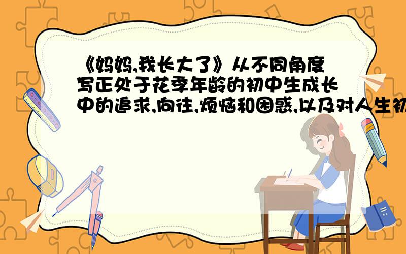 《妈妈,我长大了》从不同角度写正处于花季年龄的初中生成长中的追求,向往,烦恼和困惑,以及对人生初步的认识,写出人生中的各种各样的责任感已经在心中出现.