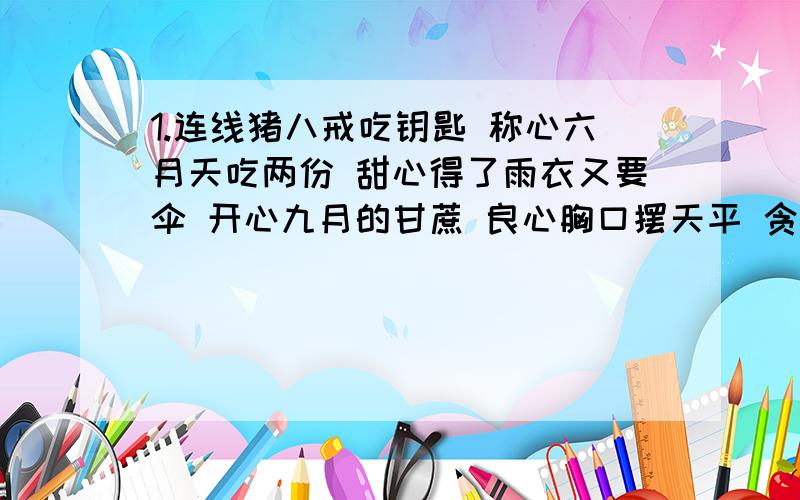 1.连线猪八戒吃钥匙 称心六月天吃两份 甜心得了雨衣又要伞 开心九月的甘蔗 良心胸口摆天平 贪心猜字谜2.（1）一只黑狗不叫不吼（ ）（2）土上有竹林,土下一寸金（ ）