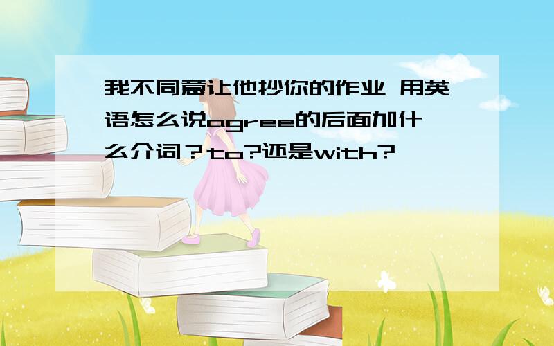 我不同意让他抄你的作业 用英语怎么说agree的后面加什么介词？to?还是with?