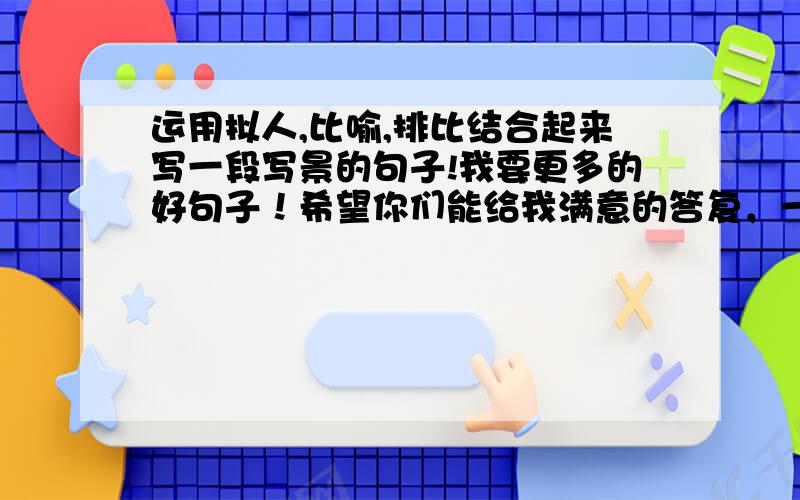 运用拟人,比喻,排比结合起来写一段写景的句子!我要更多的好句子！希望你们能给我满意的答复，一定会报答你们的！