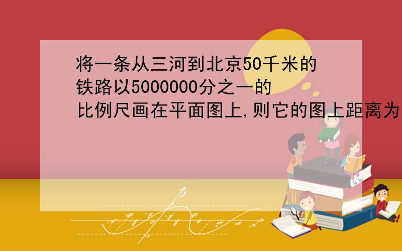 将一条从三河到北京50千米的铁路以5000000分之一的比例尺画在平面图上,则它的图上距离为多少厘米?