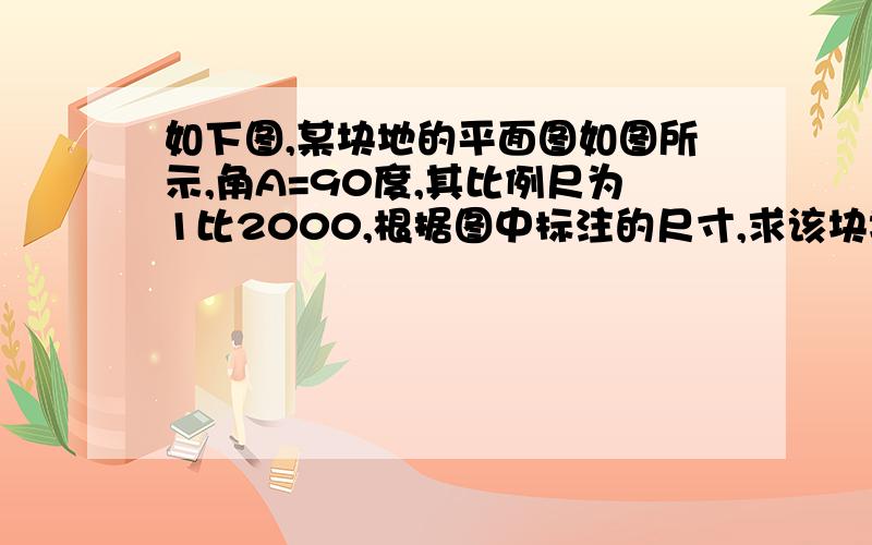 如下图,某块地的平面图如图所示,角A=90度,其比例尺为1比2000,根据图中标注的尺寸,求该块地的实际周长