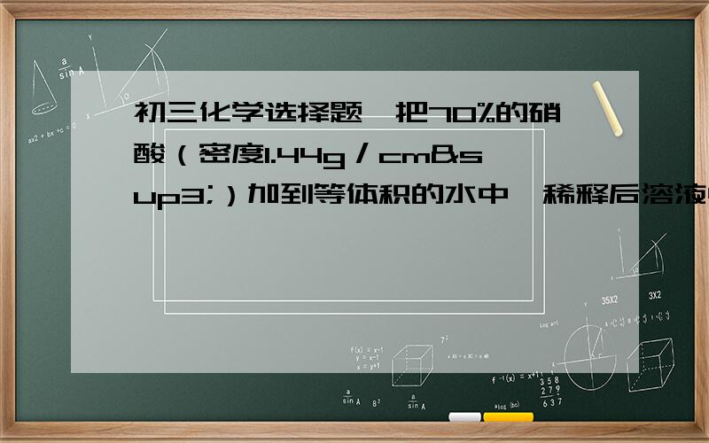 初三化学选择题、把70%的硝酸（密度1.44g／cm³）加到等体积的水中,稀释后溶液中溶质的质量分数是：a、等于35%b、大于35%c、小于35%d、无法确定并说明为什么,