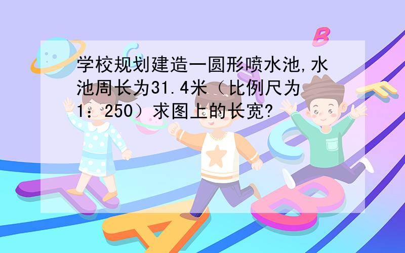 学校规划建造一圆形喷水池,水池周长为31.4米（比例尺为1：250）求图上的长宽?