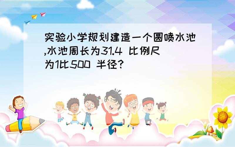 实验小学规划建造一个圆喷水池,水池周长为31.4 比例尺为1比500 半径?