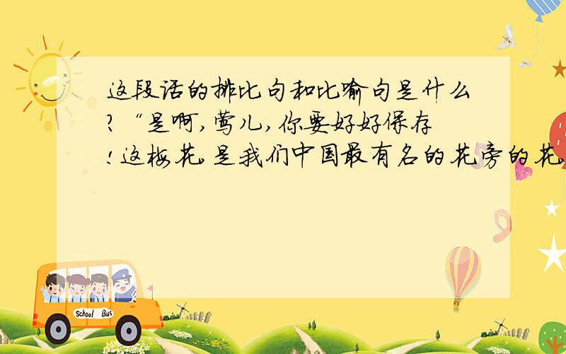 这段话的排比句和比喻句是什么?“是啊,莺儿,你要好好保存!这梅花,是我们中国最有名的花.旁的花,大抵是春暖才开花.他却不一样,愈是寒冷,愈是风欺雪压,花开地愈精神,愈秀气.他是最有品格