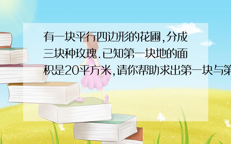 有一块平行四边形的花圃,分成三块种玫瑰.已知第一块地的面积是20平方米,请你帮助求出第一块与第三块地第一块是梯形上底是2米，第二块是平行四边形，底是3，第三块是三角形，底是4，