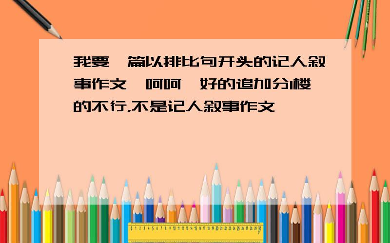 我要一篇以排比句开头的记人叙事作文、呵呵、好的追加分1楼的不行，不是记人叙事作文、