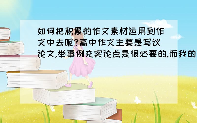 如何把积累的作文素材运用到作文中去呢?高中作文主要是写议论文,举事例充实论点是很必要的.而我的作文缺少就是例子,所以写下的东西显得很浮夸.主要是我不会写例子,不会简练的描述它.