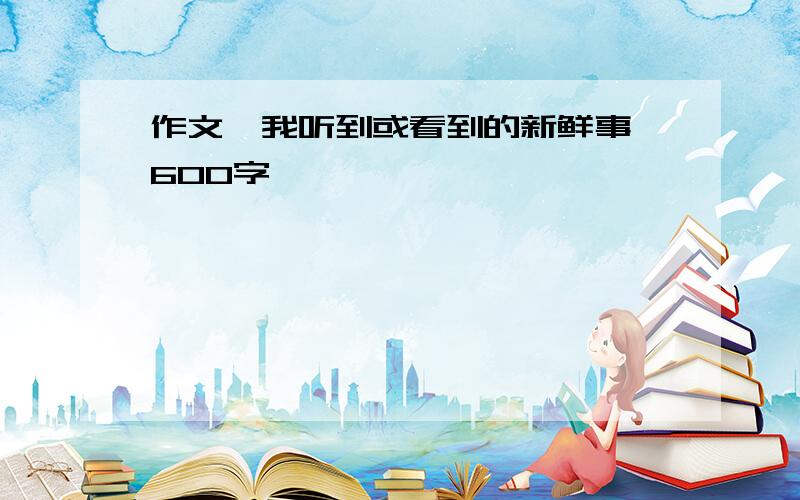 作文《我听到或看到的新鲜事》600字