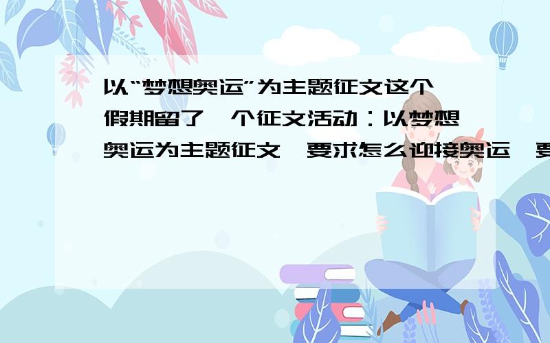 以“梦想奥运”为主题征文这个假期留了一个征文活动：以梦想奥运为主题征文,要求怎么迎接奥运,要用什么态度迎接,中国举办奥运有什么社会自豪感,和民族责任感.1200字以上.符合要求追加