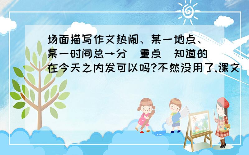 场面描写作文热闹、某一地点、某一时间总→分（重点）知道的在今天之内发可以吗?不然没用了.课文（25课《鸟的天堂》）的倒数第3自然段描写了众鸟纷飞、百鸟齐鸣的热闹景象。请你回