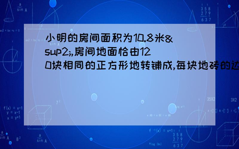 小明的房间面积为10.8米²,房间地面恰由120块相同的正方形地转铺成,每块地砖的边长是多少?怎么写啊 、快速那 .