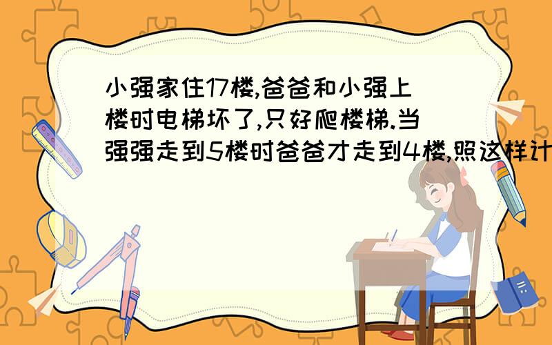 小强家住17楼,爸爸和小强上楼时电梯坏了,只好爬楼梯.当强强走到5楼时爸爸才走到4楼,照这样计算,小强走到17楼时爸爸走到几楼?是植树问题?