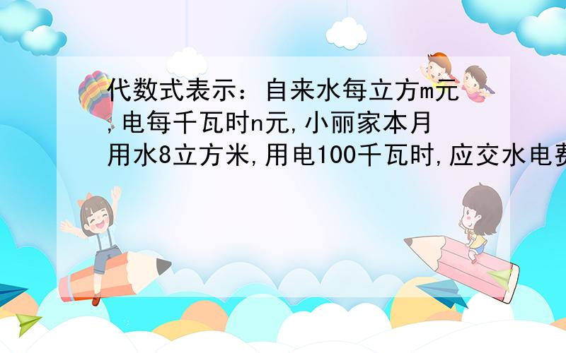 代数式表示：自来水每立方m元,电每千瓦时n元,小丽家本月用水8立方米,用电100千瓦时,应交水电费?小明沿着一条直路跑3km后,再以4㎞/h的速度继续往前走了t时,小明离起点（ ）㎞