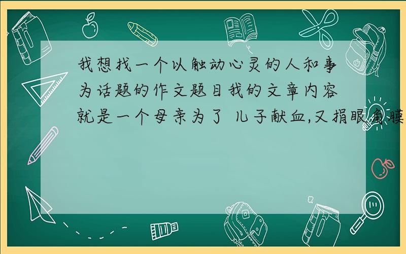 我想找一个以触动心灵的人和事为话题的作文题目我的文章内容就是一个母亲为了 儿子献血,又捐眼角膜的事!