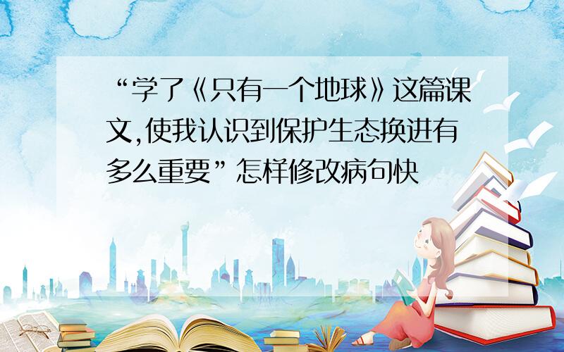 “学了《只有一个地球》这篇课文,使我认识到保护生态换进有多么重要”怎样修改病句快