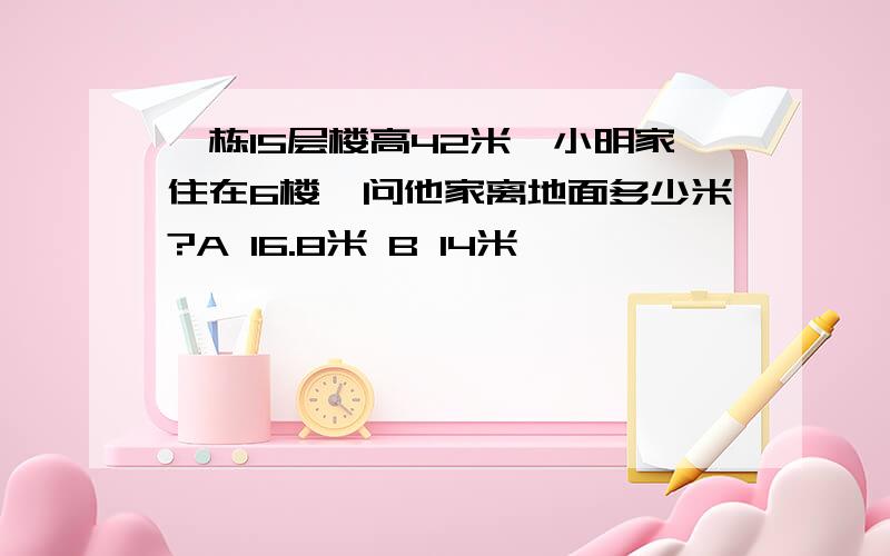 一栋15层楼高42米,小明家住在6楼,问他家离地面多少米?A 16.8米 B 14米